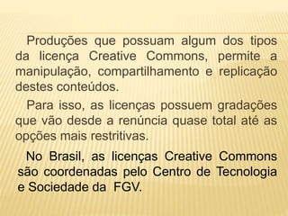 Produções que possuam algum dos tipos
da licença Creative Commons, permite a
manipulação, compartilhamento e replicação
destes conteúdos.
Para isso, as licenças possuem gradações
que vão desde a renúncia quase total até as
opções mais restritivas.
No Brasil, as licenças Creative Commons
são coordenadas pelo Centro de Tecnologia
e Sociedade da FGV.
 