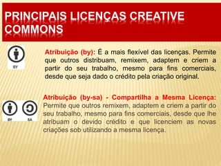 PRINCIPAIS LICENÇAS CREATIVE
COMMONS
Atribuição (by-sa) - Compartilha a Mesma Licença:
Permite que outros remixem, adaptem e criem a partir do
seu trabalho, mesmo para fins comerciais, desde que lhe
atribuam o devido crédito e que licenciem as novas
criações sob utilizando a mesma licença.
Atribuição (by): É a mais flexível das licenças. Permite
que outros distribuam, remixem, adaptem e criem a
partir do seu trabalho, mesmo para fins comerciais,
desde que seja dado o crédito pela criação original.
 