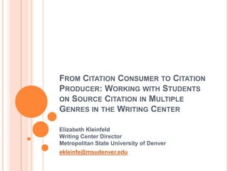 FROM CITATION CONSUMER TO CITATION
PRODUCER: WORKING WITH STUDENTS
ON SOURCE CITATION IN MULTIPLE
GENRES IN THE WRITING CENTER

Elizabeth Kleinfeld
Writing Center Director
Metropolitan State University of Denver
ekleinfe@msudenver.edu
 
