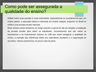 Como pode ser assegurada a
qualidade do ensino?
Refletir sobre essa questão é muito estimulante, especialmente se considerarmos que, em
muitos países, a educação básica é oferecida em horário integral, enquanto no Brasil se
verifica uma jornada escolar reduzida.
Muito embora ainda tenhamos um longo caminho a percorrer até ser atingida a ampliação
da jornada escolar para todos os estudantes, reconhecemos que são vários os
mecanismos e os instrumentos inclusos na LDB que visam assegurar a qualidade do
ensino, a exemplo das referências feitas aos calendários escolares e à organização do
ano letivo. Vamos examiná-los um pouco mais de perto:
 