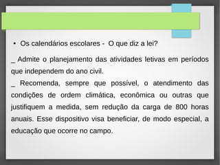 ● Os calendários escolares - O que diz a lei?
_ Admite o planejamento das atividades letivas em períodos
que independem do ano civil.
_ Recomenda, sempre que possível, o atendimento das
condições de ordem climática, econômica ou outras que
justifiquem a medida, sem redução da carga de 800 horas
anuais. Esse dispositivo visa beneficiar, de modo especial, a
educação que ocorre no campo.
 