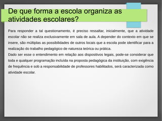 De que forma a escola organiza as
atividades escolares?
Para responder a tal questionamento, é preciso ressaltar, inicialmente, que a atividade
escolar não se realiza exclusivamente em sala de aula. A depender do contexto em que se
insere, são múltiplas as possibilidades de outros locais que a escola pode identificar para a
realização do trabalho pedagógico de natureza teórica ou prática.
Dado ser esse o entendimento em relação aos dispositivos legais, pode-se considerar que
toda e qualquer programação incluída na proposta pedagógica da instituição, com exigência
de frequência e sob a responsabilidade de professores habilitados, será caracterizada como
atividade escolar.
 