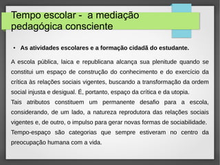 Tempo escolar - a mediação
pedagógica consciente
● As atividades escolares e a formação cidadã do estudante.
A escola pública, laica e republicana alcança sua plenitude quando se
constitui um espaço de construção do conhecimento e do exercício da
crítica às relações sociais vigentes, buscando a transformação da ordem
social injusta e desigual. É, portanto, espaço da crítica e da utopia.
Tais atributos constituem um permanente desafio para a escola,
considerando, de um lado, a natureza reprodutora das relações sociais
vigentes e, de outro, o impulso para gerar novas formas de sociabilidade.
Tempo-espaço são categorias que sempre estiveram no centro da
preocupação humana com a vida.
 