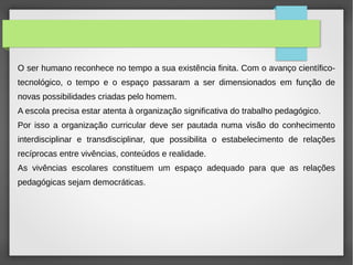 O ser humano reconhece no tempo a sua existência finita. Com o avanço científico-
tecnológico, o tempo e o espaço passaram a ser dimensionados em função de
novas possibilidades criadas pelo homem.
A escola precisa estar atenta à organização significativa do trabalho pedagógico.
Por isso a organização curricular deve ser pautada numa visão do conhecimento
interdisciplinar e transdisciplinar, que possibilita o estabelecimento de relações
recíprocas entre vivências, conteúdos e realidade.
As vivências escolares constituem um espaço adequado para que as relações
pedagógicas sejam democráticas.
 