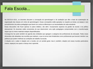 Fala Escola...
Na ESCOLA AZUL, os docentes discutem a concepção de aprendizagem e de avaliação que dão a base de sustentação da
organização das classes em ciclos de aprendizagem. Essas concepções estão apoiadas no respeito ao tempo, ao espaço e aos
procedimentos da prática pedagógica que levem em conta as diferenças e as necessidades de cada estudante.
Essas discussões não ficam apenas no plano didático, vão além, incorporando aspectos da gestão da escola e da política
educacional. Os docentes estão conscientes de que desenvolver uma ação pedagógica comprometida com a transformação
requer que os meios materiais estejam disponibilizados.
Consegui-los faz parte também da agenda das entidades que agregam a categoria dos profissionais da educação. Todas essas
dimensões são debatidas nas reuniões que realizam, o que os torna mais fortalecidos como profissionais que buscam interferir nas
políticas que podem melhorar as condições de trabalho na escola.
A relação com o saber é relação com o mundo, em um sentido geral, mas é, também, relação com esses mundos particulares
(meios, espaços) nos quais a criança vive e aprende.
 