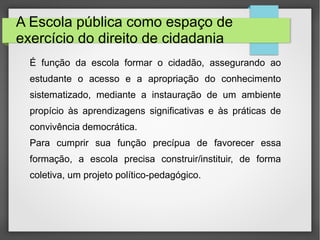 A Escola pública como espaço de
exercício do direito de cidadania
É função da escola formar o cidadão, assegurando ao
estudante o acesso e a apropriação do conhecimento
sistematizado, mediante a instauração de um ambiente
propício às aprendizagens significativas e às práticas de
convivência democrática.
Para cumprir sua função precípua de favorecer essa
formação, a escola precisa construir/instituir, de forma
coletiva, um projeto político-pedagógico.
 