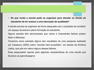 ● De que modo a escola pode se organizar para atender ao direito do
estudante de ter acesso a uma educação de qualidade?
A escola precisa se organizar de forma adequada com o propósito de constituir
um espaço favorável à plena formação do estudante.
Alguns estudos têm demonstrado que vários e importantes fatores podem
fazer a diferença.
Tomemos como exemplo alguns dos resultados de uma pesquisa realizada
por Casassus (2002) sobre “escolas bem-sucedidas”, em países da América
Latina, que põe em relevo alguns desses fatores.
Esse pesquisador aponta para algumas características de uma escola que
favorece as aprendizagens:
 