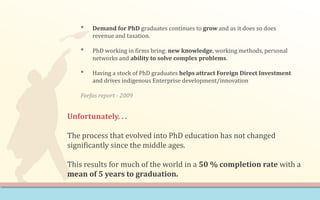• Demand for PhD graduates continues to grow and as it does so does
revenue and taxation.
• PhD working in firms bring: new knowledge, working methods, personal
networks and ability to solve complex problems.
• Having a stock of PhD graduates helps attract Foreign Direct Investment
and drives indigenous Enterprise development/innovation
Forfas report - 2009
Unfortunately. . .
The process that evolved into PhD education has not changed
significantly since the middle ages.
This results for much of the world in a 50 % completion rate with a
mean of 5 years to graduation.
 