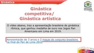 Ginástica
Ginástica
competitiva/
Ginástica artística
Apresentação de 3 arcos e 2 maças do conjunto brasileiro
na final do Pan de Lima 2019
O vídeo abaixo, traz a apresentação brasileira de ginástica
rítmica, que ganhou medalha de ouro nos Jogos Pan
Americano em Lima em 2019.
 