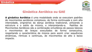 Ginástica
Ginástica Aeróbica ou GAE
A ginástica Aeróbica é uma modalidade onde se executam padrões
de movimentos aeróbicos complexos, de forma continuada e com alta
intensidade, originários da dança aeróbica tradicional, utilizando a
estrutura e o estilo da música, e interpretando-a. Padrões de
Movimentos Aeróbicos são a combinação simultânea de passos básicos
e movimentos de braços executados de forma consecutiva,
respeitando a característica da música para assim criar sequências
dinâmicas, rítmicas e contínuas, de movimentos de alto e baixo
impacto.
 
