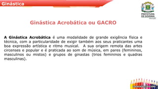 Ginástica
Ginástica Acrobática ou GACRO
A Ginástica Acrobática é uma modalidade de grande exigência física e
técnica, com a particularidade de exigir também aos seus praticantes uma
boa expressão artística e ritmo musical. A sua origem remota das artes
circenses e popular e é praticada ao som de música, em pares (femininos,
masculinos ou mistos) e grupos de ginastas (trios femininos e quadras
masculinas).
 