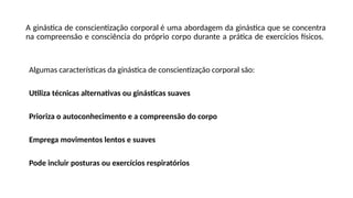 A ginástica de conscientização corporal é uma abordagem da ginástica que se concentra
na compreensão e consciência do próprio corpo durante a prática de exercícios físicos.
Algumas características da ginástica de conscientização corporal são:
Utiliza técnicas alternativas ou ginásticas suaves
Prioriza o autoconhecimento e a compreensão do corpo
Emprega movimentos lentos e suaves
Pode incluir posturas ou exercícios respiratórios
 