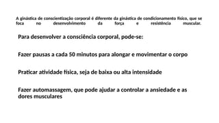 A ginástica de conscientização corporal é diferente da ginástica de condicionamento físico, que se
foca no desenvolvimento da força e resistência muscular.
Para desenvolver a consciência corporal, pode-se:
Fazer pausas a cada 50 minutos para alongar e movimentar o corpo
Praticar atividade física, seja de baixa ou alta intensidade
Fazer automassagem, que pode ajudar a controlar a ansiedade e as
dores musculares
 