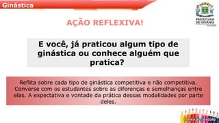 Ginástica
AÇÃO REFLEXIVA!
Reflita sobre cada tipo de ginástica competitiva e não competitiva.
Converse com os estudantes sobre as diferenças e semelhanças entre
elas. A expectativa e vontade da prática dessas modalidades por parte
deles.
E você, já praticou algum tipo de
ginástica ou conhece alguém que
pratica?
 