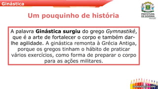 Ginástica
A palavra Ginástica surgiu do grego Gymnastiké,
que é a arte de fortalecer o corpo e também dar-
lhe agilidade. A ginástica remonta à Grécia Antiga,
porque os gregos tinham o hábito de praticar
vários exercícios, como forma de preparar o corpo
para as ações militares.
Um pouquinho de história
 