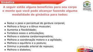 Ginástica
A seguir estão alguns benefícios para seu corpo
e mente que você pode alcançar fazendo alguma
modalidade de ginástica para todos:
● Reduz o peso e percentual de gordura corporal;
● Melhora a força e o tônus muscular;
● Aumenta a flexibilidade;
● Fortalece ossos e articulações;
● Melhora o sistema cardiorrespiratório;
● Melhora a coordenação motora e a agilidade;
● Melhora o equilíbrio e a postura;
● Diminui a pressão arterial de repouso;
● Melhora o diabetes;
 