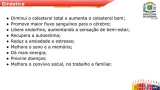 Ginástica
● Diminui o colesterol total e aumenta o colesterol bom;
● Promove maior fluxo sanguíneo para o cérebro;
● Libera endorfina, aumentando a sensação de bem-estar;
● Recupera a autoestima;
● Reduz a ansiedade e estresse;
● Melhora o sono e a memória;
● Dá mais energia;
● Previne doenças;
● Melhora o convívio social, no trabalho e familiar.
 
