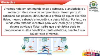 Ginástica
Vivemos hoje em um mundo onde o estresse, a ansiedade e a
rotina corrida e cheia de compromissos, fazem parte do
cotidiano das pessoas, dificultando a prática de algum exercício
físico, mesmo sabendo a importância desse hábito. Por isso, se
ainda está faltando incentivo para você começar a praticar
alguma atividade física, saiba que a ginástica pode te
proporcionar muitos benefícios, tanto estéticos, quanto à sua
saúde física e mental.
Imagem 5
 