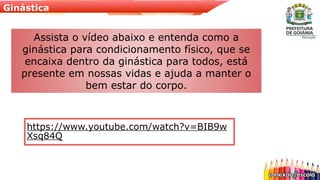 Ginástica
https://www.youtube.com/watch?v=BIB9w
Xsq84Q
Assista o vídeo abaixo e entenda como a
ginástica para condicionamento físico, que se
encaixa dentro da ginástica para todos, está
presente em nossas vidas e ajuda a manter o
bem estar do corpo.
 