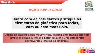 Ginástica
AÇÃO REFLEXIVA!
Depois de praticar esses movimentos, escolha uma música que seja
simbólica para a turma e a partir dela, crie uma coreografia
incentivando a prática da ginástica.
Junto com os estudantes pratique os
elementos da ginástica para todos,
com ou sem materiais.
 