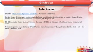 Ginástica
Referências
Site CBG -https://www.cbginastica.com.br/faq - Acesso em 19/03/2022.
Darido, Suraya Cristina: para ensinar educação física: possibilidades de intervenção na escola / Suraya Cristina
Darido, Osmar Moreira de Souza Júnior. – Campinas, SP: Parpirus, 2007.
DC-GO Ampliado - Base Nacional Comum Curricular (BNCC) da Educação Infantil e do Ensino Fundamental,
2017.
Práticas corporais: educação física: 6º ao 9º anos: manual do professor/ Suraya Cristina Darido. et AL 1 ed. - São
Paulo:: Moderna, 2018.
 