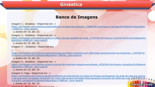 Banco de Imagens
Ginástica
Imagem 1:. Ginástica - Disponível em: <
https://br.freepik.com/vetores-gratis/esbocos-simples-das-ginastas_23666196.htm#query=ginastica%20desenho&position
=34&from_view=search
> acesso em 19, abr. 22.
Imagem 2:. Ginástica - Disponível em: <
https://br.freepik.com/vetores-gratis/muitas-criancas-escalam-a-corda_1170706.htm#query=crian%C3%A7as%20desenho
&position=46&from_view=search
> acesso em 19, abr. 22.
Imagem 3 :. Ginástica - Disponível em:
<
https://br.freepik.com/vetores-gratis/pessoas-que-fazem-ginastica-em-diferentes-equipamentos-de-ilustracao_1169369.ht
m#query=ginastica%20desenho&position=3&from_view=search
> acesso em 19, abr. 22.
Imagem 4:. Ginástica - Disponível em: <
https://br.freepik.com/vetores-gratis/conjunto-de-meninas-magras-exercitando_4530364.htm#query=ginastica%20desenh
o&position=0&from_view=search
> acesso em 19, abr. 22.
Imagem 5:.Yoga - Disponível em: <
https://br.freepik.com/vetores-gratis/mulheres-se-exercitando-no-clube-de-fitness-participando-da-aula-de-ioga-em-posica
o-de-guerreiro-no-tapete-ilustracao-em-vetor-plana-para-atividade-fisica-ginastica-conceito-de-estilo-de-vida_10613876.ht
m#query=ginastica%20desenho&position=35&from_view=search
> acesso em 19, abr. 22.
 
