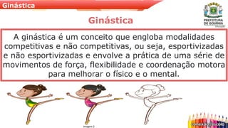 Ginástica
A ginástica é um conceito que engloba modalidades
competitivas e não competitivas, ou seja, esportivizadas
e não esportivizadas e envolve a prática de uma série de
movimentos de força, flexibilidade e coordenação motora
para melhorar o físico e o mental.
Ginástica
Imagem 2
 