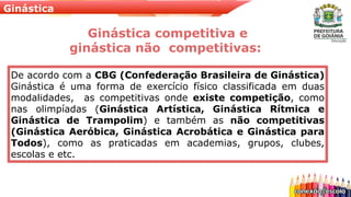 Ginástica
Ginástica competitiva e
ginástica não competitivas:
De acordo com a CBG (Confederação Brasileira de Ginástica)
Ginástica é uma forma de exercício físico classificada em duas
modalidades, as competitivas onde existe competição, como
nas olimpíadas (Ginástica Artística, Ginástica Rítmica e
Ginástica de Trampolim) e também as não competitivas
(Ginástica Aeróbica, Ginástica Acrobática e Ginástica para
Todos), como as praticadas em academias, grupos, clubes,
escolas e etc.
 