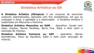 Ginástica
Ginástica Artística ou GA
A Ginástica Artística (Olímpica) é um conjunto de exercícios
corporais sistematizados, aplicados com fins competitivos, em que se
conjugam a força, a agilidade e a elasticidade. A Ginástica Artística é
subdividida em Masculina e Feminina.
Ginástica Artística Masculina ou GAM - Aparelhos: Cavalo com
alças, Argolas, Barras Paralelas, Barra Fixa, Salto e Solo (sem a
execução de música);
Ginástica Artística Feminina ou GAF - Aparelhos: Barras
Assimétricas, Trave de Equilíbrio, Salto e Solo (com execução de
música).
 