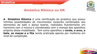 Ginástica
Ginástica Rítmica ou GR
A Ginástica Rítmica é uma ramificação da ginástica que possui
infinitas possibilidades de movimentos corporais combinados aos
elementos de balé e dança teatral, realizados fluentemente em
harmonia com a música e coordenados com o manejo dos aparelhos
próprios desta modalidade. Tem como aparelhos a corda, o arco, a
bola, as maças e a fita sendo praticada apenas por mulheres em
nível de competição.
 