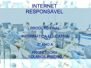 PRODUTO FINAL
INFORMÁTICA EDUCATIVA
5º ANO A
PROFESSORA
SOLANGE RIBEIRO
INTERNET
RESPONSÁVEL
 