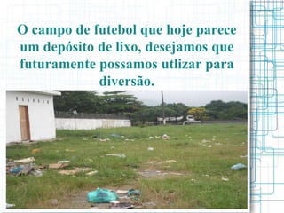 O campo de futebol que hoje parece
um depósito de lixo, desejamos que
futuramente possamos utlizar para
            diversão.
 