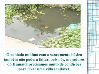 O cuidado mínimo com o saneamento básico
também não poderá faltar, pois nós, moradores
  do Humaitá precisamos muito de condições
        para levar uma vida saudável.
 