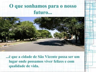 O que sonhamos para o nosso
            futuro...




...é que a cidade de São Vicente possa ser um
   lugar onde possamos viver felizes e com
   qualidade de vida.
 
