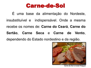 Carne-de-Sol 
É uma base da alimentação do Nordeste, 
insubstituível e indispensável. Onde a mesma 
recebe os nomes de: Carne do Ceará, Carne do 
Sertão, Carne Seca e Carne de Vento, 
dependendo do Estado nordestino e da região. 
Carne de Sol à moda Potiguar 
 