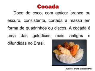Cocada 
Doce de coco, com açúcar branco ou 
escuro, consistente, cortada a massa em 
forma de quadrinhos ou discos. A cocada é 
uma das gulodices mais antigas e 
difundidas no Brasil. 
Autores: Bruno & Beatriz 5º B 
 