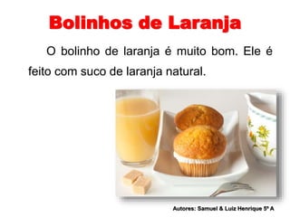 Bolinhos de Laranja 
O bolinho de laranja é muito bom. Ele é 
feito com suco de laranja natural. 
Autores: Samuel & Luiz Henrique 5º A 
 