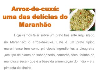 Arroz-de-cuxá: 
uma das delícias do 
Maranhão 
Hoje vamos falar sobre um prato bastante requisitado 
no Maranhão: o arroz-de-cuxá. Este é um prato típico 
maranhense tem como principais ingredientes a vinagreira 
,um tipo de planta de sabor azedo, camarão seco, farinha de 
mandioca seca - que é a base da alimentação do índio – e a 
pimenta de cheiro . 
 