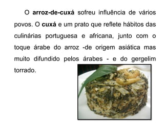 O arroz-de-cuxá sofreu influência de vários 
povos. O cuxá e um prato que reflete hábitos das 
culinárias portuguesa e africana, junto com o 
toque árabe do arroz -de origem asiática mas 
muito difundido pelos árabes - e do gergelim 
torrado. 
 