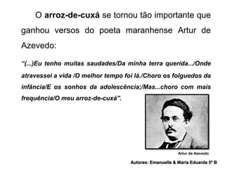 O arroz-de-cuxá se tornou tão importante que 
ganhou versos do poeta maranhense Artur de 
Azevedo: 
“(...)Eu tenho muitas saudades/Da minha terra querida.../Onde 
atravessei a vida /O melhor tempo foi lá./Choro os folguedos da 
infância/E os sonhos da adolescência;/Mas...choro com mais 
frequência/O meu arroz-de-cuxá''. 
Artur de Azevedo 
Autores: Emanuelle & Maria Eduarda 5º B 
 
