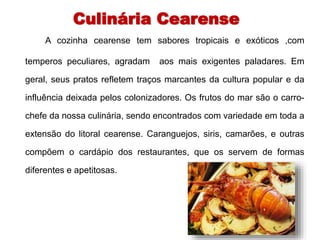 Culinária Cearense 
A cozinha cearense tem sabores tropicais e exóticos ,com 
temperos peculiares, agradam aos mais exigentes paladares. Em 
geral, seus pratos refletem traços marcantes da cultura popular e da 
influência deixada pelos colonizadores. Os frutos do mar são o carro-chefe 
da nossa culinária, sendo encontrados com variedade em toda a 
extensão do litoral cearense. Caranguejos, siris, camarões, e outras 
compõem o cardápio dos restaurantes, que os servem de formas 
diferentes e apetitosas. 
 
