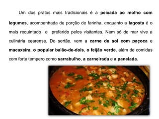 Um dos pratos mais tradicionais é a peixada ao molho com 
legumes, acompanhada de porção de farinha, enquanto a lagosta é o 
mais requintado e preferido pelos visitantes. Nem só de mar vive a 
culinária cearense. Do sertão, vem a carne de sol com paçoca e 
macaxeira, o popular baião-de-dois, o feijão verde, além de comidas 
com forte tempero como sarrabulho, a carneirada e a panelada. 
 