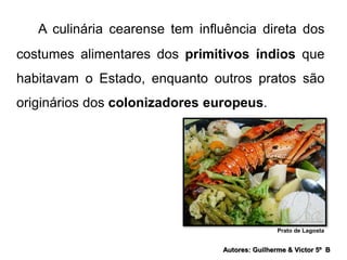 A culinária cearense tem influência direta dos 
costumes alimentares dos primitivos índios que 
habitavam o Estado, enquanto outros pratos são 
originários dos colonizadores europeus. 
Prato de Lagosta 
Autores: Guilherme & Victor 5º B 
 