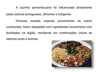 A cozinha pernambucana foi influenciada diretamente 
pelas culturas portuguesas, africanas e indígenas. 
Diversas receitas originais provenientes de outros 
continentes, foram adaptadas com ingredientes encontrados com 
facilidades na região, resultando em combinações únicas de 
sabores,cores e aromas. 
 