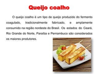 Queijo coalho 
O queijo coalho é um tipo de queijo produzido do fermento 
coagulado, tradicionalmente fabricado, e amplamente 
consumido na região nordeste do Brasil. Os estados do Ceará, 
Rio Grande do Norte, Paraíba e Pernambuco são considerados 
os maiores produtores. 
 