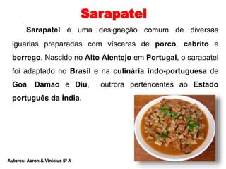 Sarapatel 
Sarapatel é uma designação comum de diversas 
iguarias preparadas com vísceras de porco, cabrito e 
borrego. Nascido no Alto Alentejo em Portugal, o sarapatel 
foi adaptado no Brasil e na culinária indo-portuguesa de 
Goa, Damão e Diu, outrora pertencentes ao Estado 
português da Índia. 
Autores: Aaron & Vinícius 5º A 
 