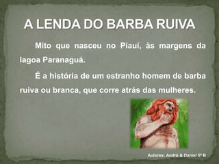 Mito que nasceu no Piauí, às margens da 
lagoa Paranaguá. 
É a história de um estranho homem de barba 
ruiva ou branca, que corre atrás das mulheres. 
Autores: André & Daniel 5º B 
 