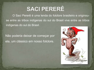 O Saci Pererê é uma lenda do folclore brasileiro e originou-se 
entre as tribos indígenas do sul do Brasil vive entre as tribos 
indígenas do sul do Brasil. 
Não poderia deixar de começar por 
ela, um clássico em nosso folclore. 
 