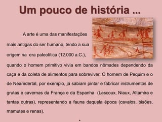 Um pouco de história ... 
A arte é uma das manifestações 
mais antigas do ser humano, tendo a sua 
origem na era paleolítica (12.000 a.C.), 
quando o homem primitivo vivia em bandos nômades dependendo da 
caça e da coleta de alimentos para sobreviver. O homem de Pequim e o 
de Neamdertal, por exemplo, já sabiam pintar e fabricar instrumentos de 
grutas e cavernas da França e da Espanha (Lascoux, Niaux, Altamira e 
tantas outras), representando a fauna daquela época (cavalos, bisões, 
mamutes e renas). 
* 
 