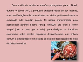 Com a vida de artistas e artesões portugueses para o Brasil, 
durante o século XVI, a produção artesanal deixa de ser, apenas, 
uma manifestação artística e adquire um status profissionalizante .a 
expressão arte popular, porém, foi usada primeiramente pelo 
pesquisador japonês Soetru Yanagi ,em1926. Ele criou o termo 
mingei (mim = povo; gei = arte), para designar os trabalhos 
elaborados pelos artistas populares desconhecidos, que tinham 
comum a simplicidade e um estado de espírito desengajado da ideia 
de beleza ou feiura. 
 